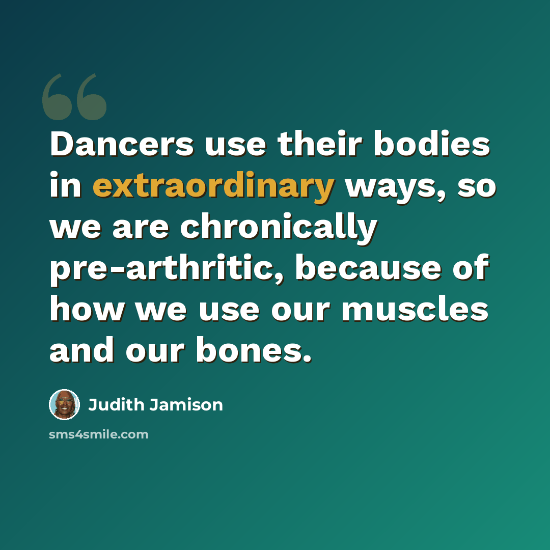 “Dancers use their bodies in extraordinary ways, so we are chronically pre-arthritic, because of how we use our muscles and our bones.” quote by Judith Jamison
