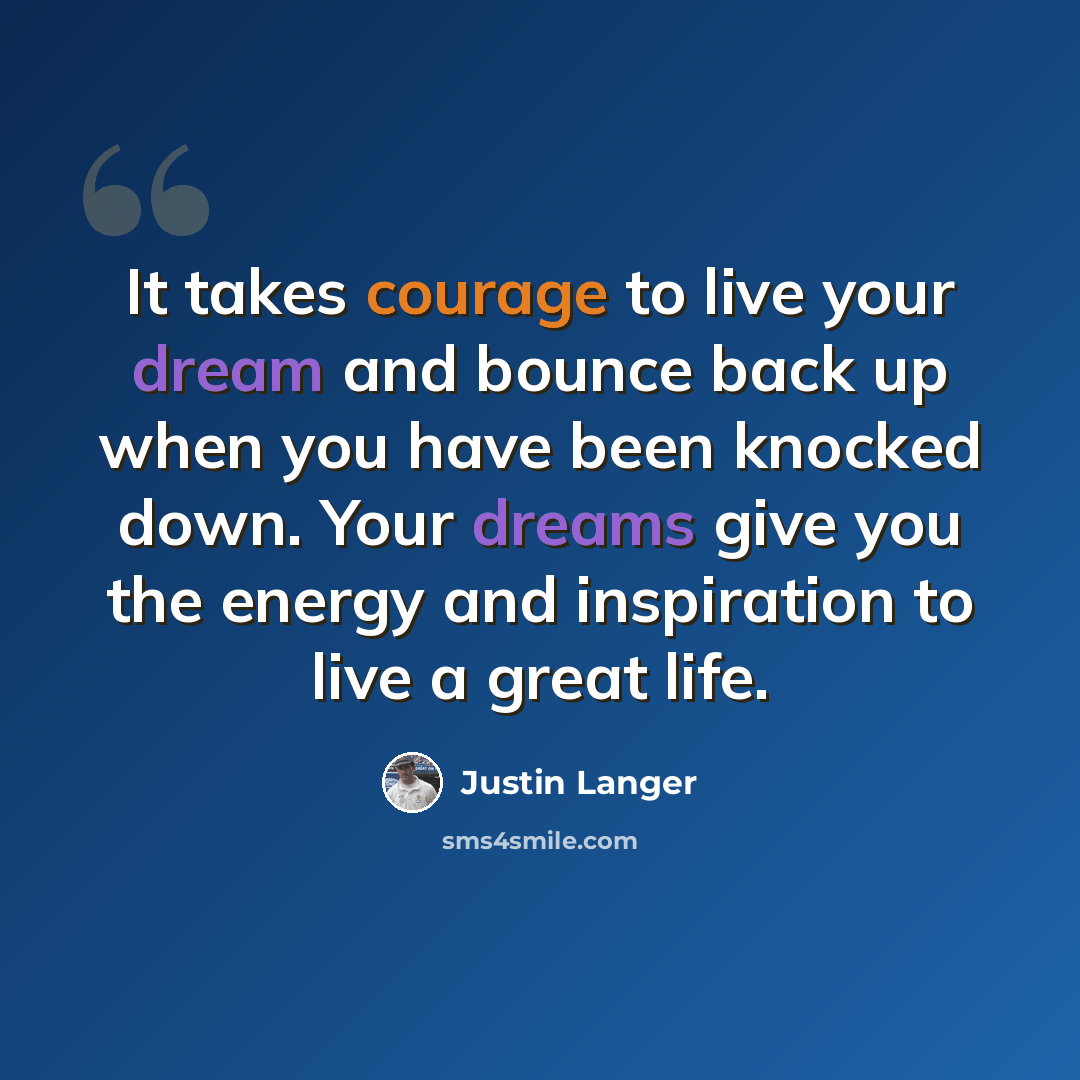 “It takes courage to live your dream and bounce back up when you have been knocked down. Your dreams give you the energy and inspiration to live a great life.” quote by Justin Langer
