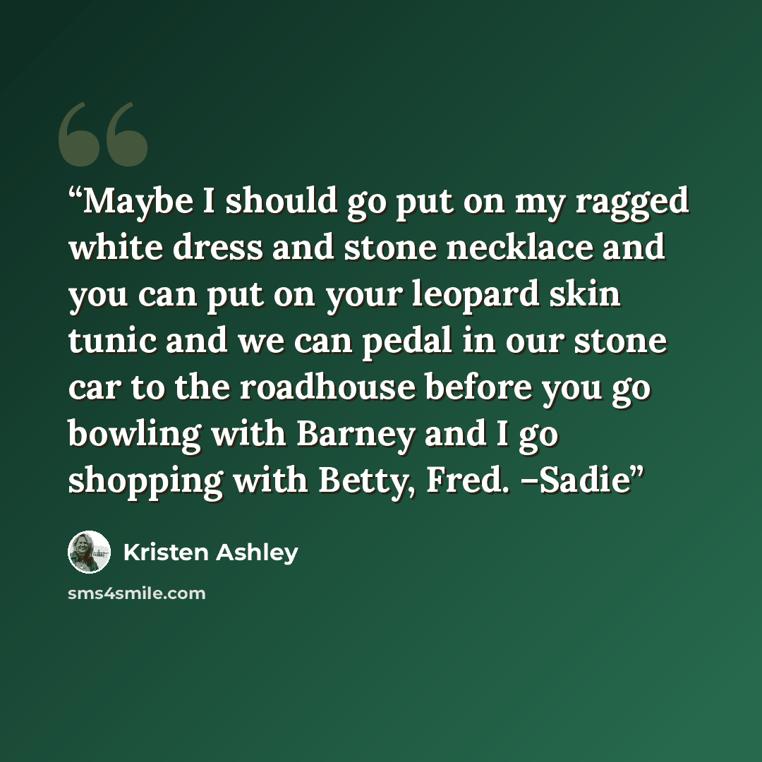 “Maybe I should go put on my ragged white dress and stone necklace and you can put on your leopard skin tunic and we can pedal in our stone car to the roadhouse before you go bowling with Barney and I go shopping with Betty, Fred. –Sadie” quote by Kristen Ashley