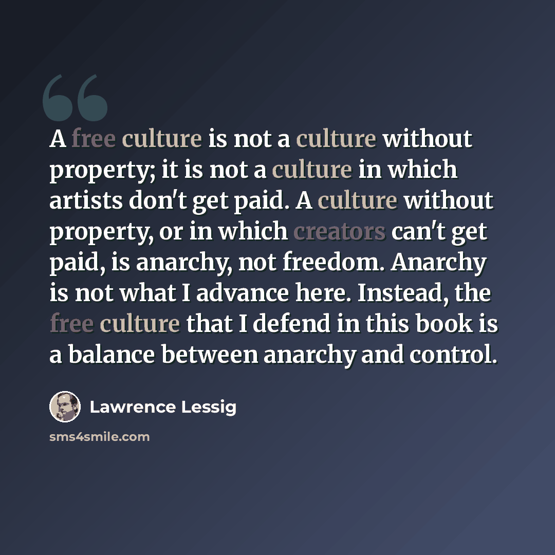 “A free culture is not a culture without property; it is not a culture in which artists don't get paid. A culture without property, or in which creators can't get paid, is anarchy, not freedom. Anarchy is not what I advance here. Instead, the free culture that I defend in this book is a balance…” quote by Lawrence Lessig