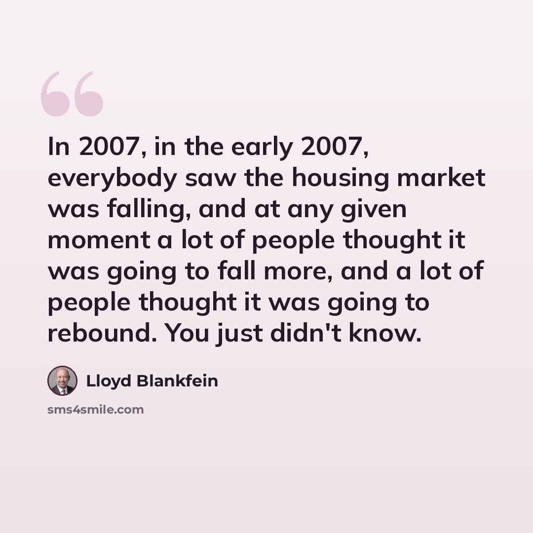 “In 2007, in the early 2007, everybody saw the housing market was falling, and at any given moment a lot of people thought it was going to fall more, and a lot of people thought it was going to rebound. You just didn't know.” quote by Lloyd Blankfein