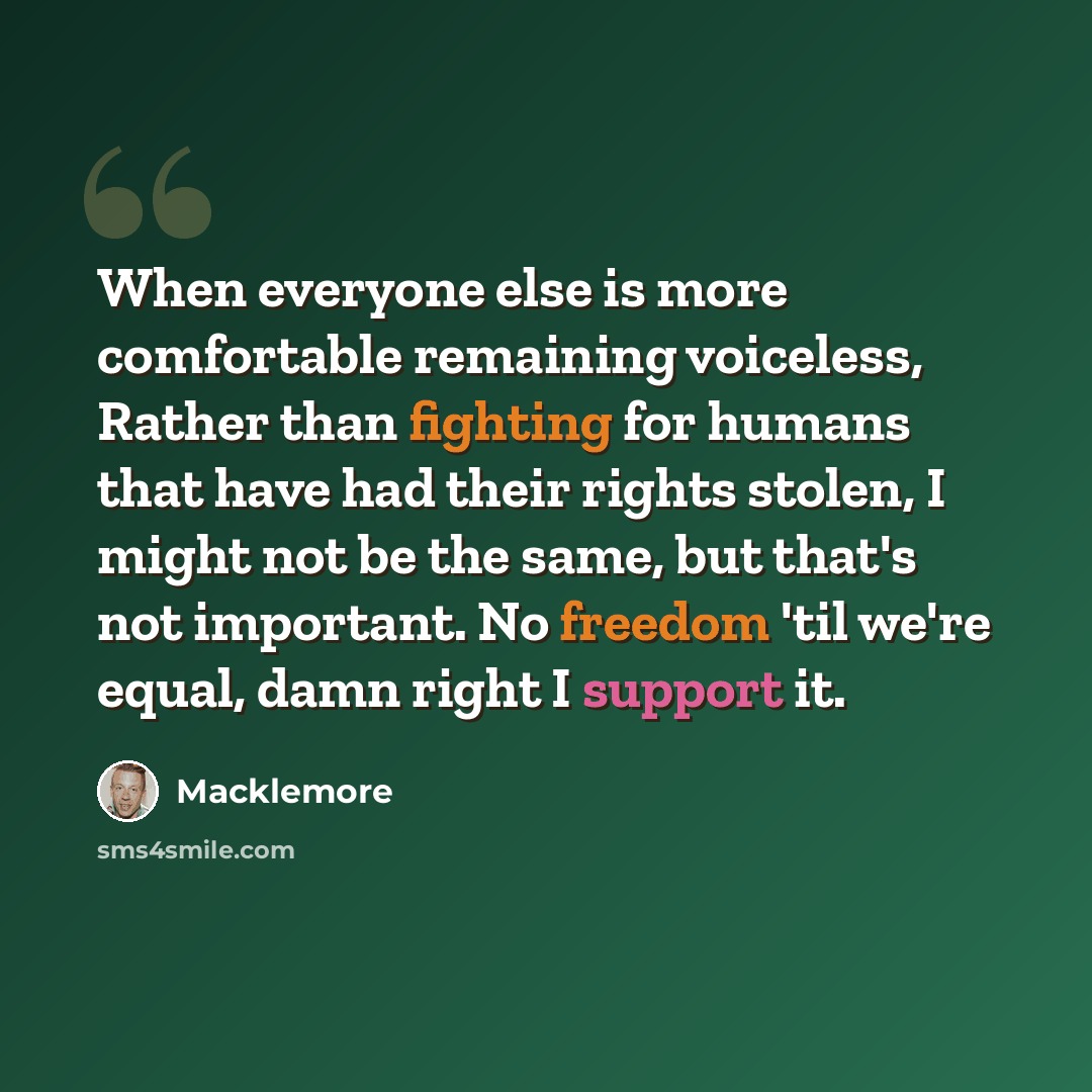 “When everyone else is more comfortable remaining voiceless, Rather than fighting for humans that have had their rights stolen, I might not be the same, but that's not important. No freedom 'til we're equal, damn right I support it.” quote by Macklemore
