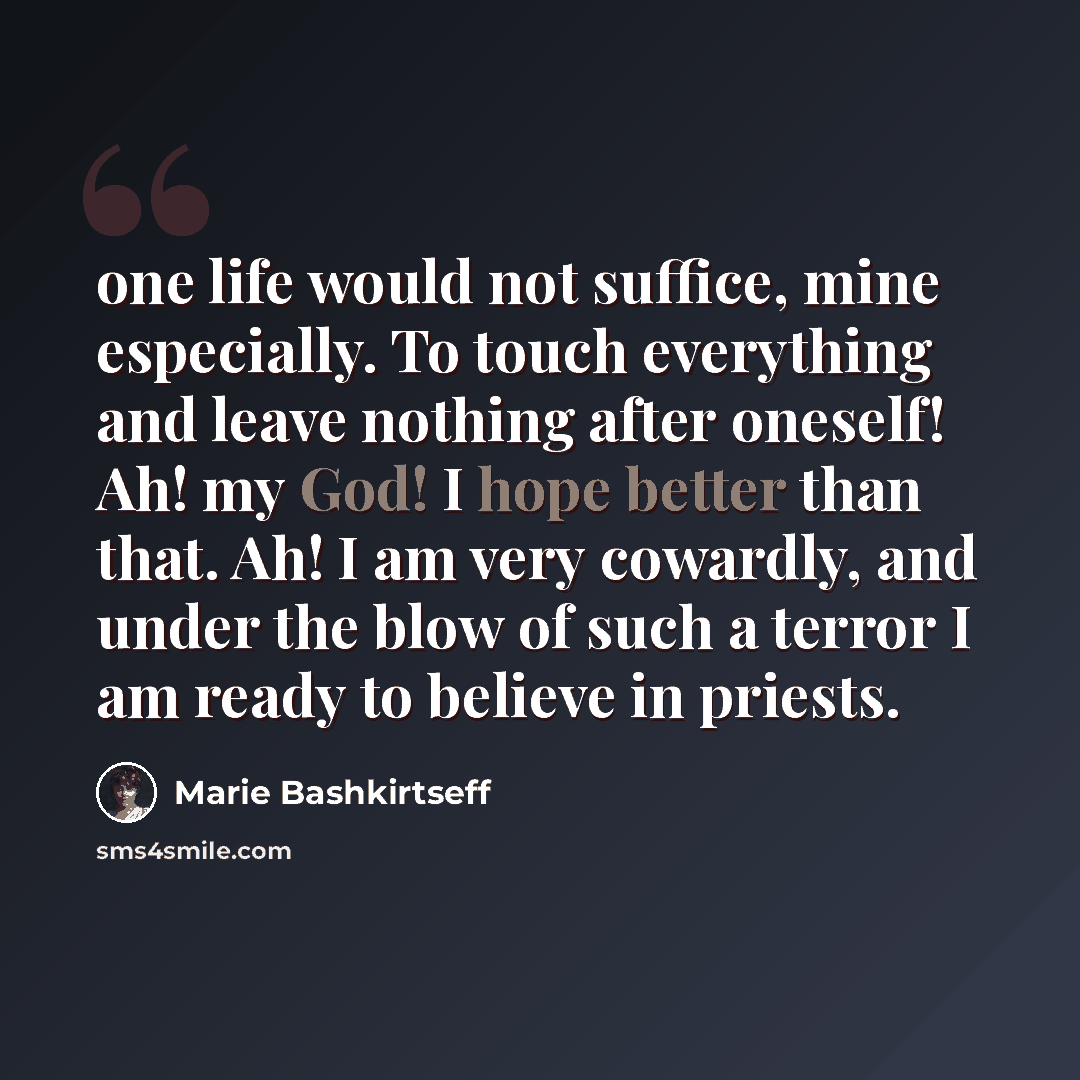 “one life would not suffice, mine especially. To touch everything and leave nothing after oneself! Ah! my God! I hope better than that. Ah! I am very cowardly, and under the blow of such a terror I am ready to believe in priests.” quote by Marie Bashkirtseff