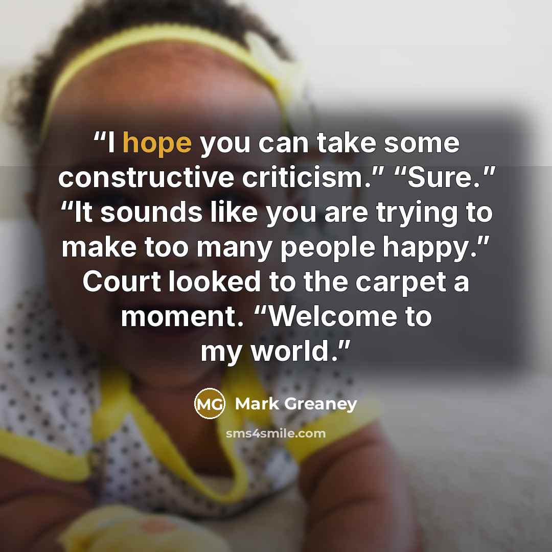“I hope you can take some constructive criticism.” “Sure.” “It sounds like you are trying to make too many people happy.” Court looked to the carpet a moment. “Welcome to my world.” quote by Mark Greaney