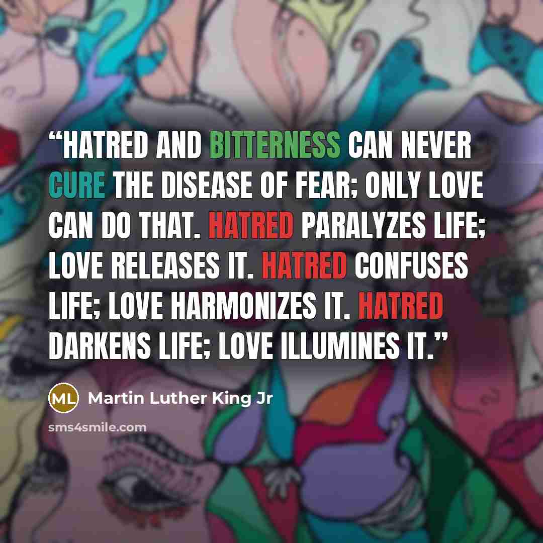 “Hatred and bitterness can never cure the disease of fear; only love can do that. Hatred paralyzes life; love releases it. Hatred confuses life; love harmonizes it. Hatred darkens life; love illumines it.” quote by Martin Luther King Jr