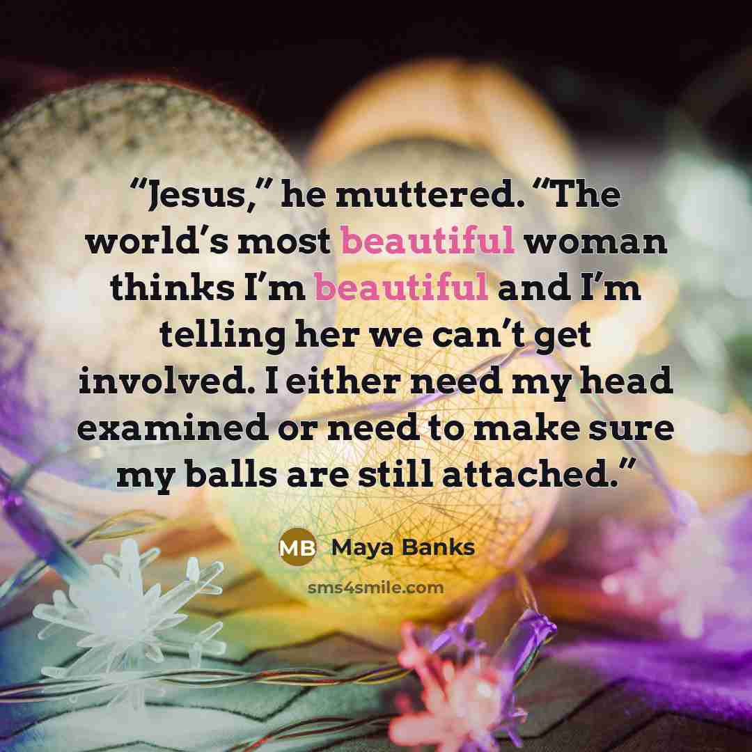 “Jesus,” he muttered. “The world’s most beautiful woman thinks I’m beautiful and I’m telling her we can’t get involved. I either need my head examined or need to make sure my balls are still attached.” quote by Maya Banks