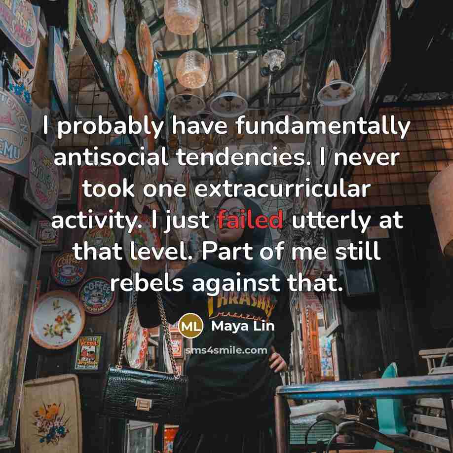 “I probably have fundamentally antisocial tendencies. I never took one extracurricular activity. I just failed utterly at that level. Part of me still rebels against that.” quote by Maya Lin