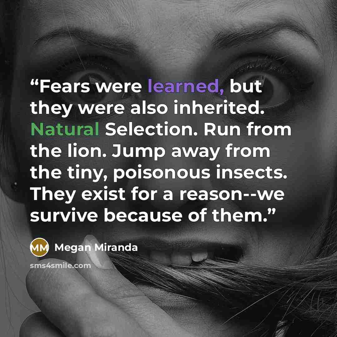 “Fears were learned, but they were also inherited. Natural Selection. Run from the lion. Jump away from the tiny, poisonous insects. They exist for a reason--we survive because of them.” quote by Megan Miranda