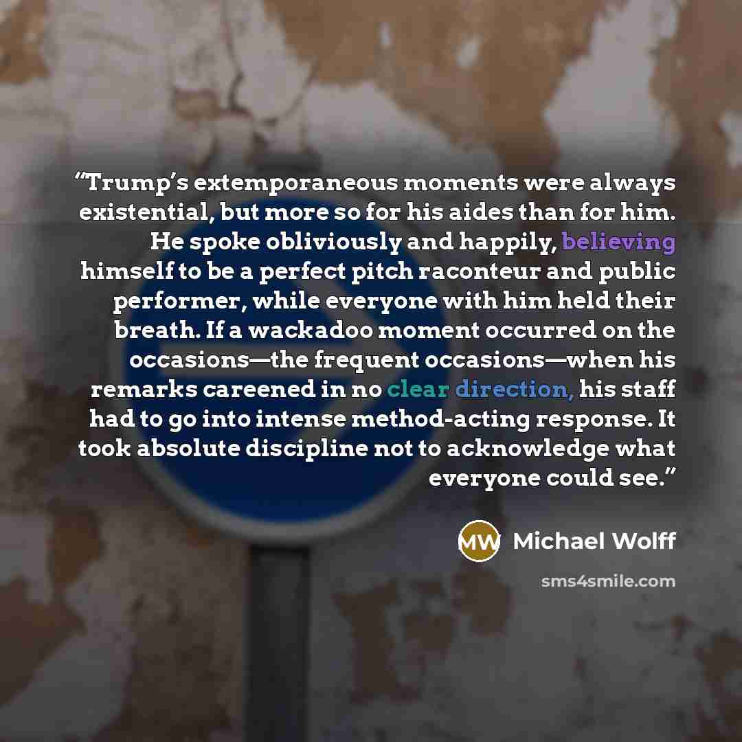 “Trump’s extemporaneous moments were always existential, but more so for his aides than for him. He spoke obliviously and happily, believing himself to be a perfect pitch raconteur and public performer, while everyone with him held their breath. If a wackadoo moment occurred on the occasions—the…” quote by Michael Wolff