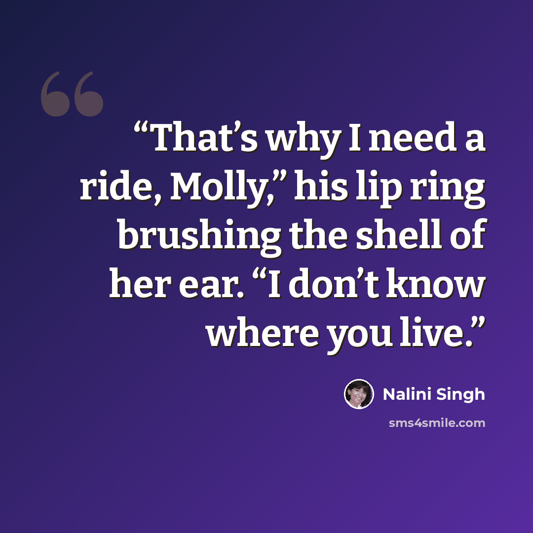 “That’s why I need a ride, Molly,” his lip ring brushing the shell of her ear. “I don’t know where you live.” quote by Nalini Singh