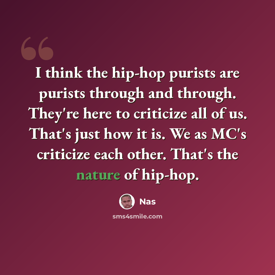 “I think the hip-hop purists are purists through and through. They're here to criticize all of us. That's just how it is. We as MC's criticize each other. That's the nature of hip-hop.” quote by Nas