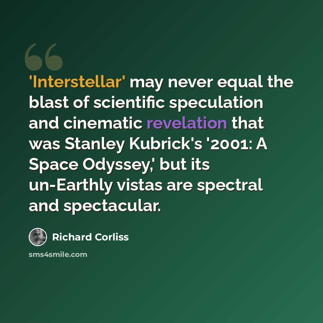 “'Interstellar' may never equal the blast of scientific speculation and cinematic revelation that was Stanley Kubrick's '2001: A Space Odyssey,' but its un-Earthly vistas are spectral and spectacular.” quote by Richard Corliss