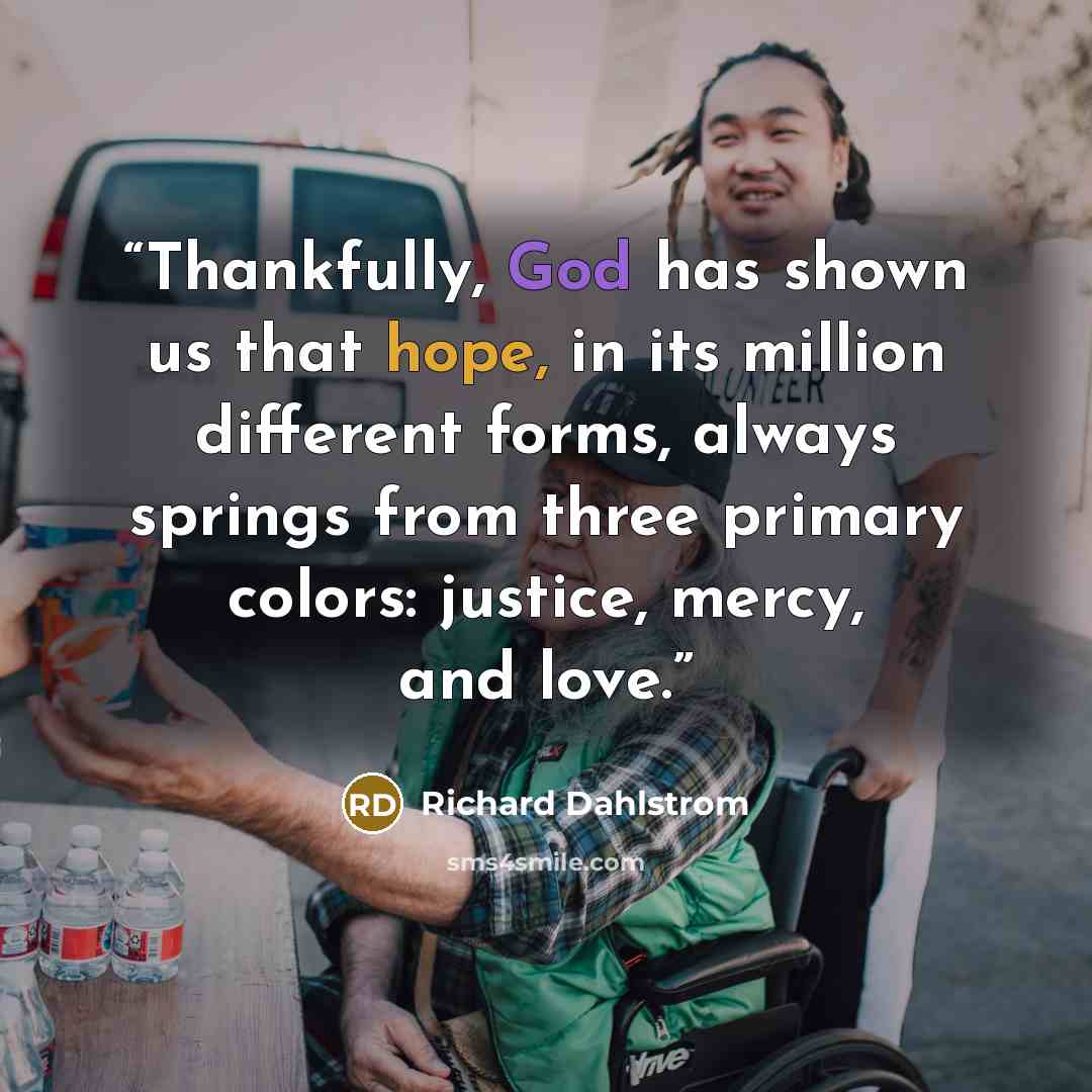 “Thankfully, God has shown us that hope, in its million different forms, always springs from three primary colors: justice, mercy, and love.” quote by Richard Dahlstrom