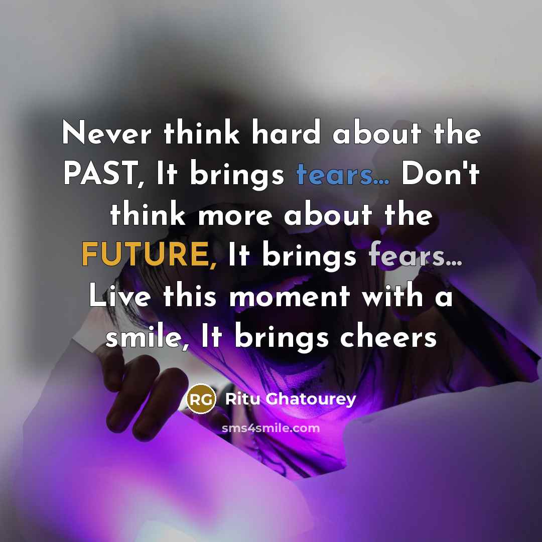 “Never think hard about the PAST, It brings tears... Don't think more about the FUTURE, It brings fears... Live this moment with a smile, It brings cheers” quote by Ritu Ghatourey