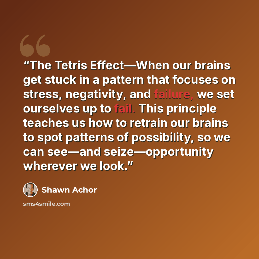 “The Tetris Effect—When our brains get stuck in a pattern that focuses on stress, negativity, and failure, we set ourselves up to fail. This principle teaches us how to retrain our brains to spot patterns of possibility, so we can see—and seize—opportunity wherever we look.” quote by Shawn Achor