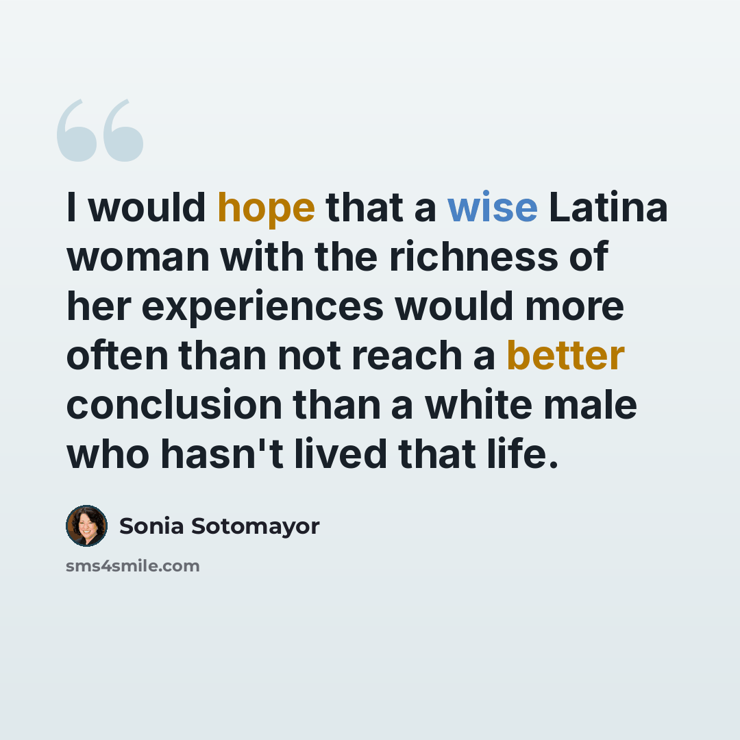 “I would hope that a wise Latina woman with the richness of her experiences would more often than not reach a better conclusion than a white male who hasn't lived that life.” quote by Sonia Sotomayor