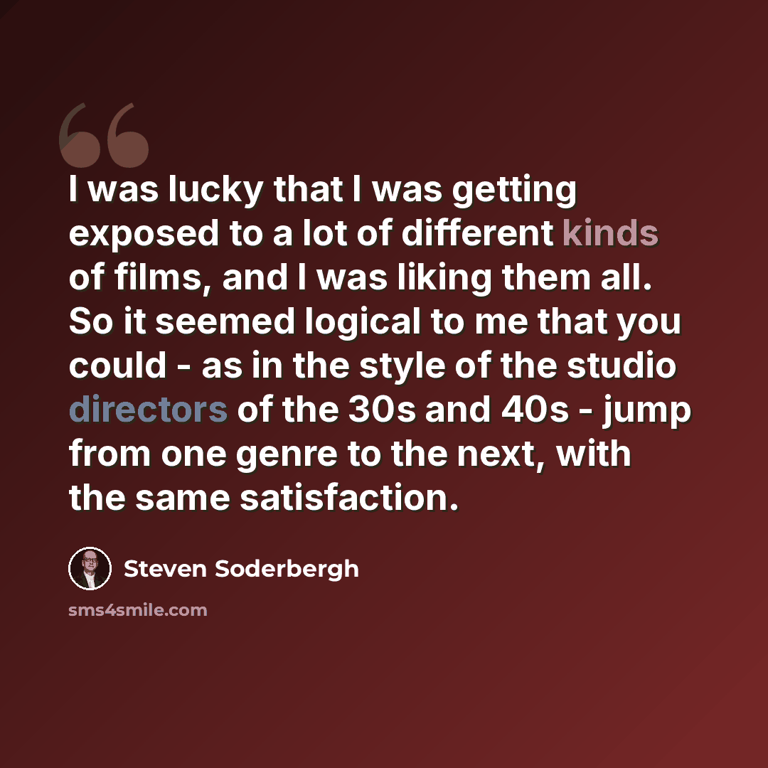 “I was lucky that I was getting exposed to a lot of different kinds of films, and I was liking them all. So it seemed logical to me that you could - as in the style of the studio directors of the 30s and 40s - jump from one genre to the next, with the same satisfaction.” quote by Steven Soderbergh