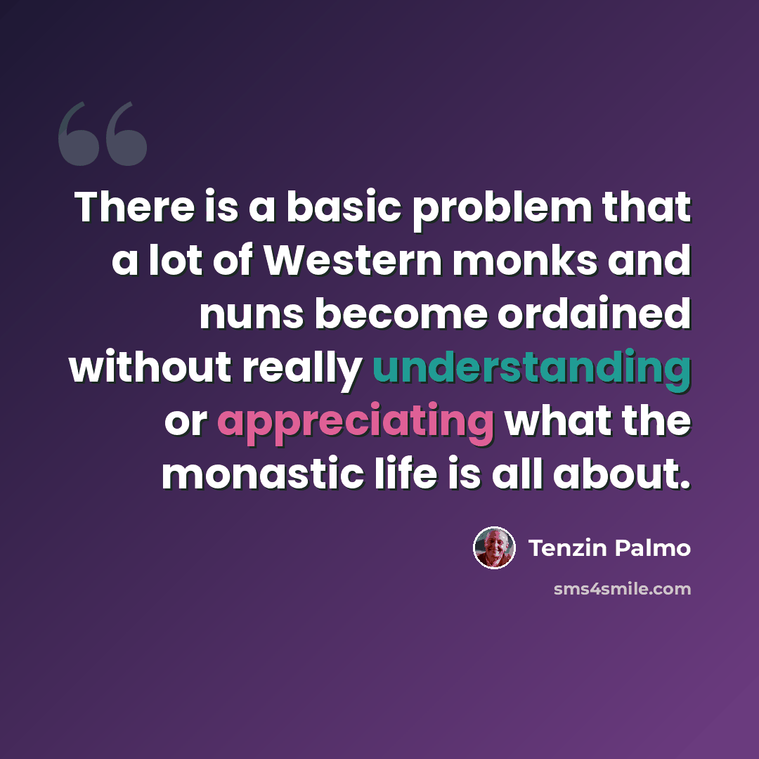 “There is a basic problem that a lot of Western monks and nuns become ordained without really understanding or appreciating what the monastic life is all about.” quote by Tenzin Palmo
