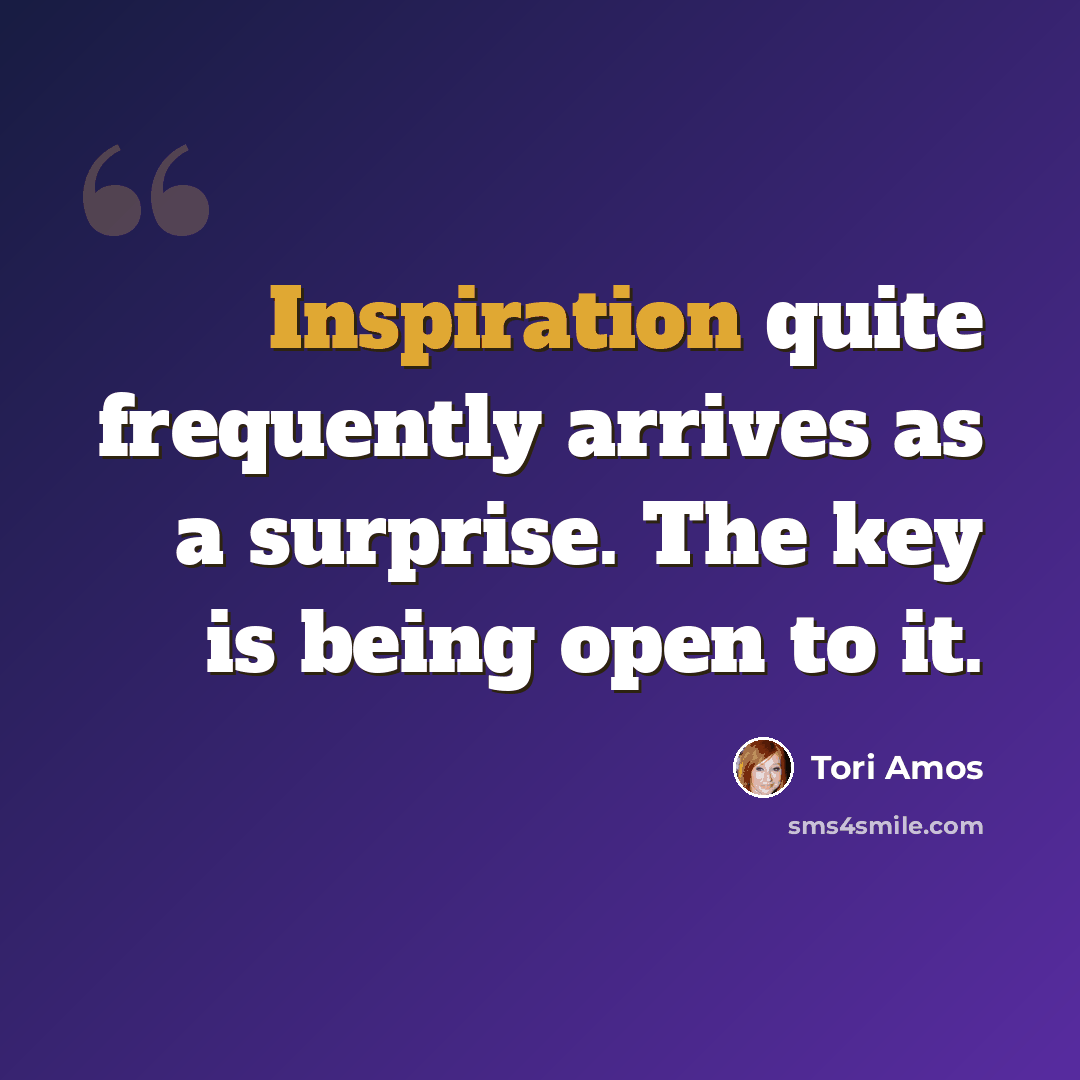 “Inspiration quite frequently arrives as a surprise. The key is being open to it.” quote by Tori Amos