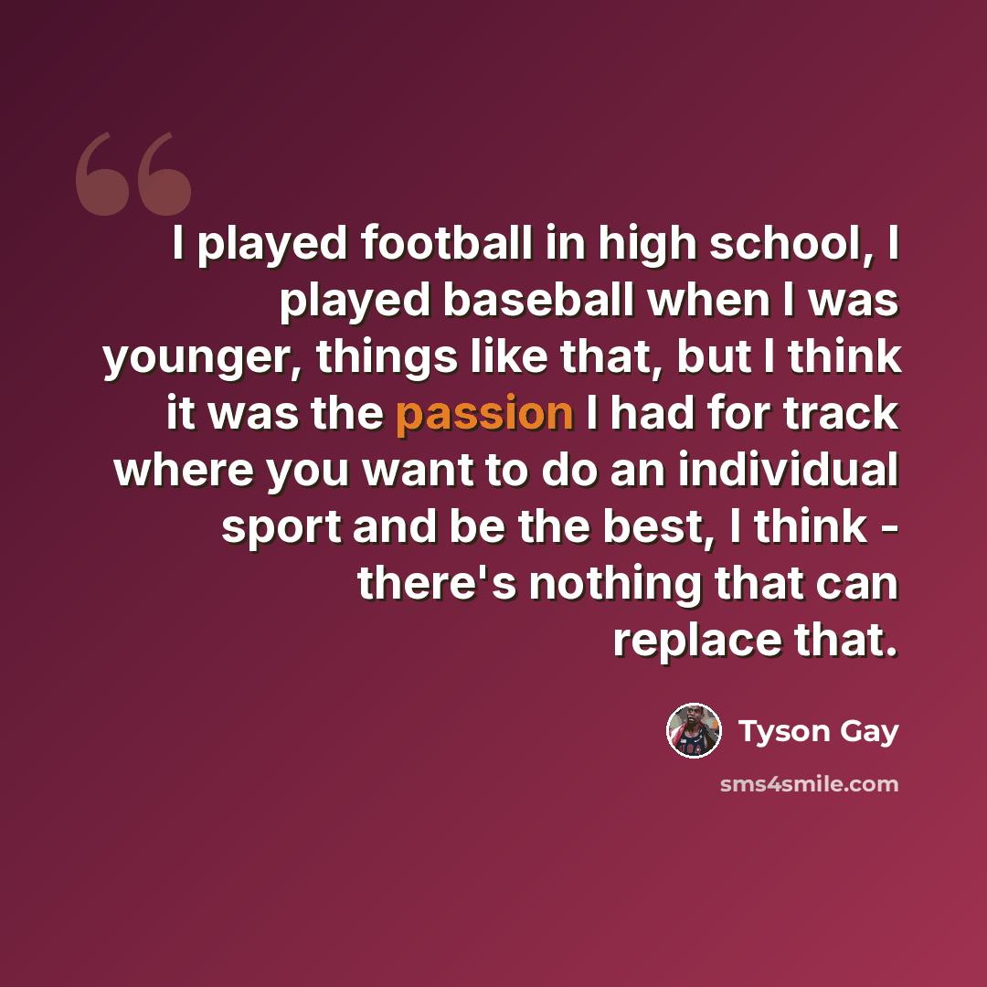 “I played football in high school, I played baseball when I was younger, things like that, but I think it was the passion I had for track where you want to do an individual sport and be the best, I think - there's nothing that can replace that.” quote by Tyson Gay