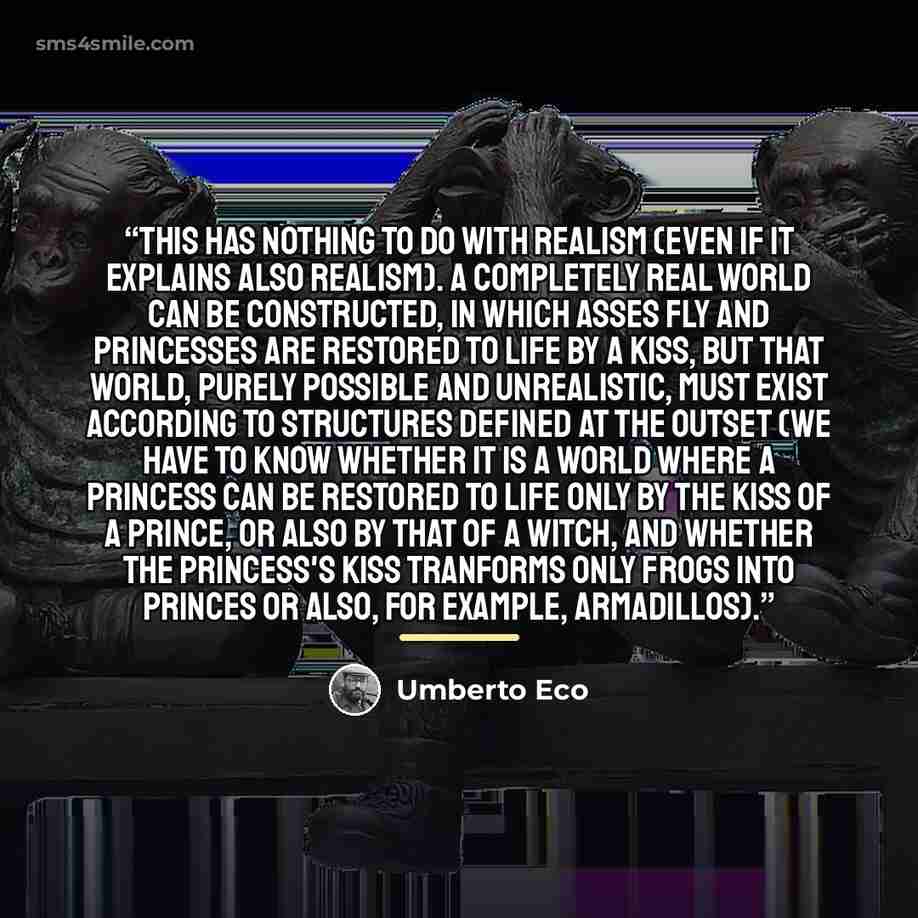 “This has nothing to do with realism (even if it explains also realism). A completely real world can be constructed, in which asses fly and princesses are restored to life by a kiss, but that world, purely possible and unrealistic, must exist according to structures defined at the outset (we have…” quote by Umberto Eco
