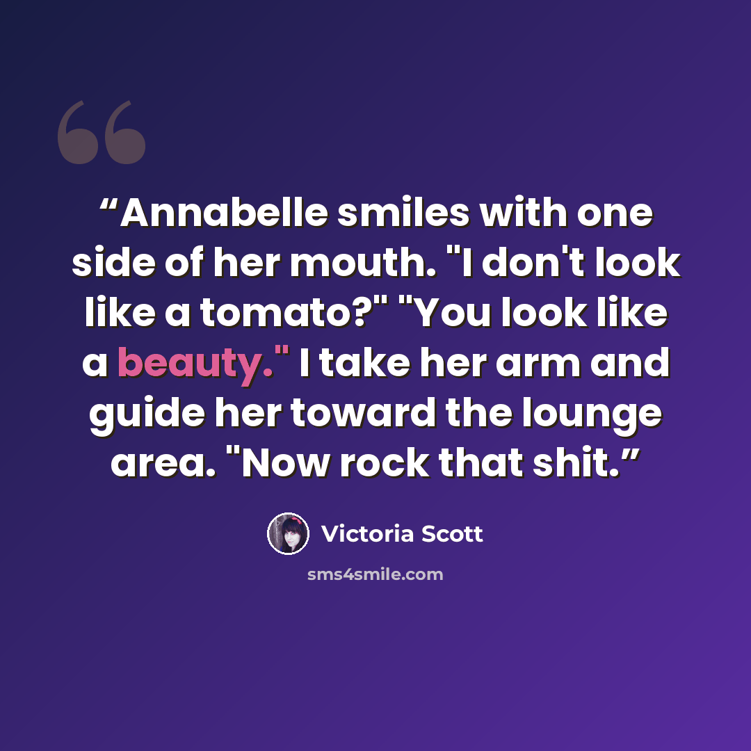 “Annabelle smiles with one side of her mouth. "I don't look like a tomato?" "You look like a beauty." I take her arm and guide her toward the lounge area. "Now rock that shit.” quote by Victoria Scott