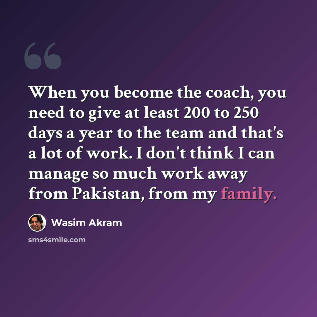 “When you become the coach, you need to give at least 200 to 250 days a year to the team and that's a lot of work. I don't think I can manage so much work away from Pakistan, from my family.” quote by Wasim Akram