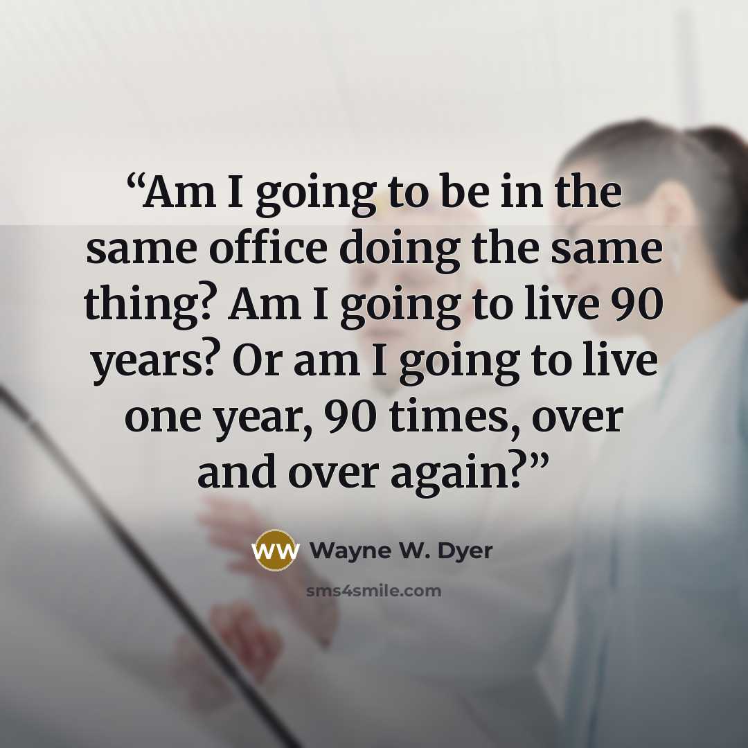 “Am I going to be in the same office doing the same thing? Am I going to live 90 years? Or am I going to live one year, 90 times, over and over again?” quote by Wayne W. Dyer