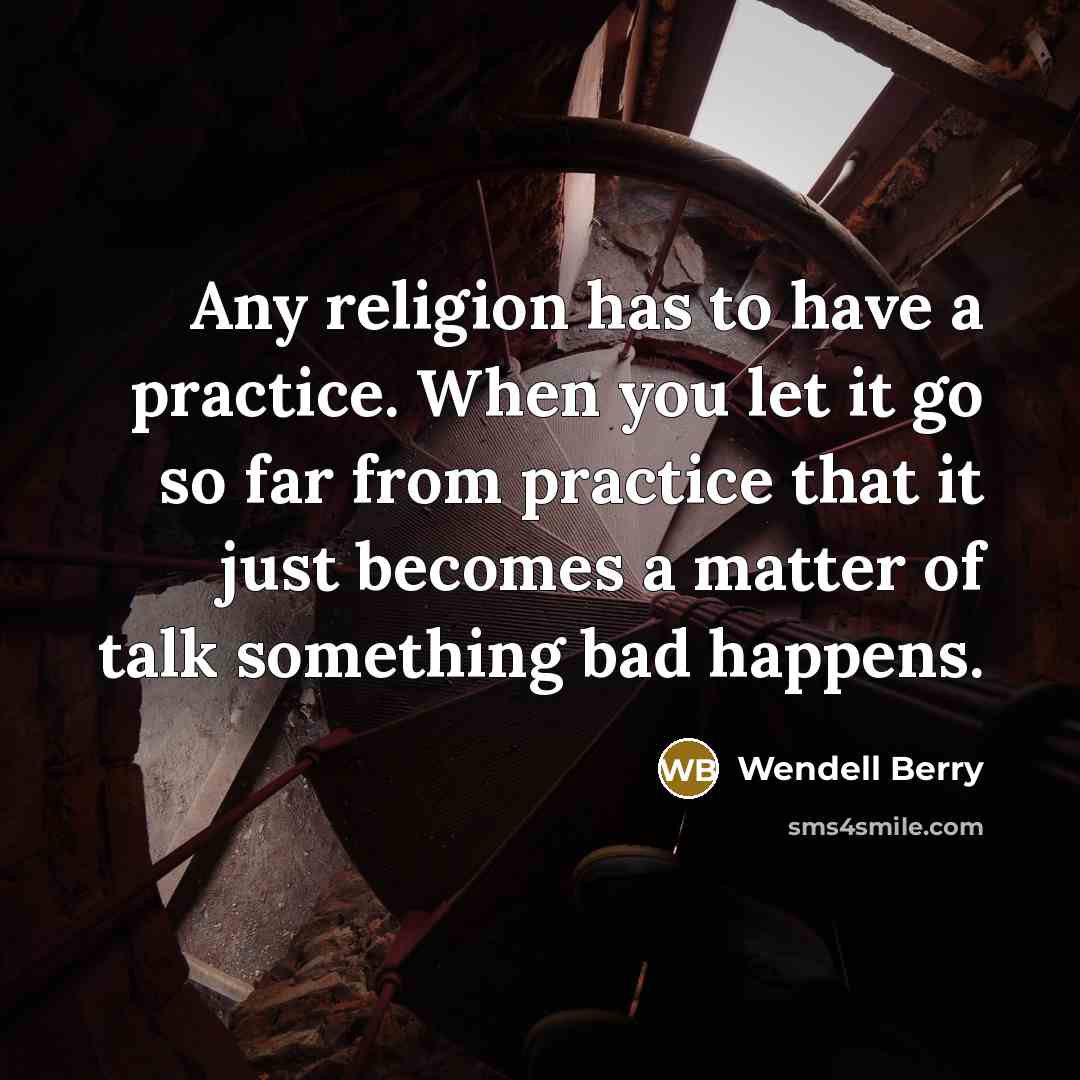 “Any religion has to have a practice. When you let it go so far from practice that it just becomes a matter of talk something bad happens.” quote by Wendell Berry