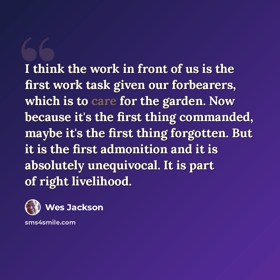 “I think the work in front of us is the first work task given our forbearers, which is to care for the garden. Now because it's the first thing commanded, maybe it's the first thing forgotten. But it is the first admonition and it is absolutely unequivocal. It is part of right livelihood.” quote by Wes Jackson