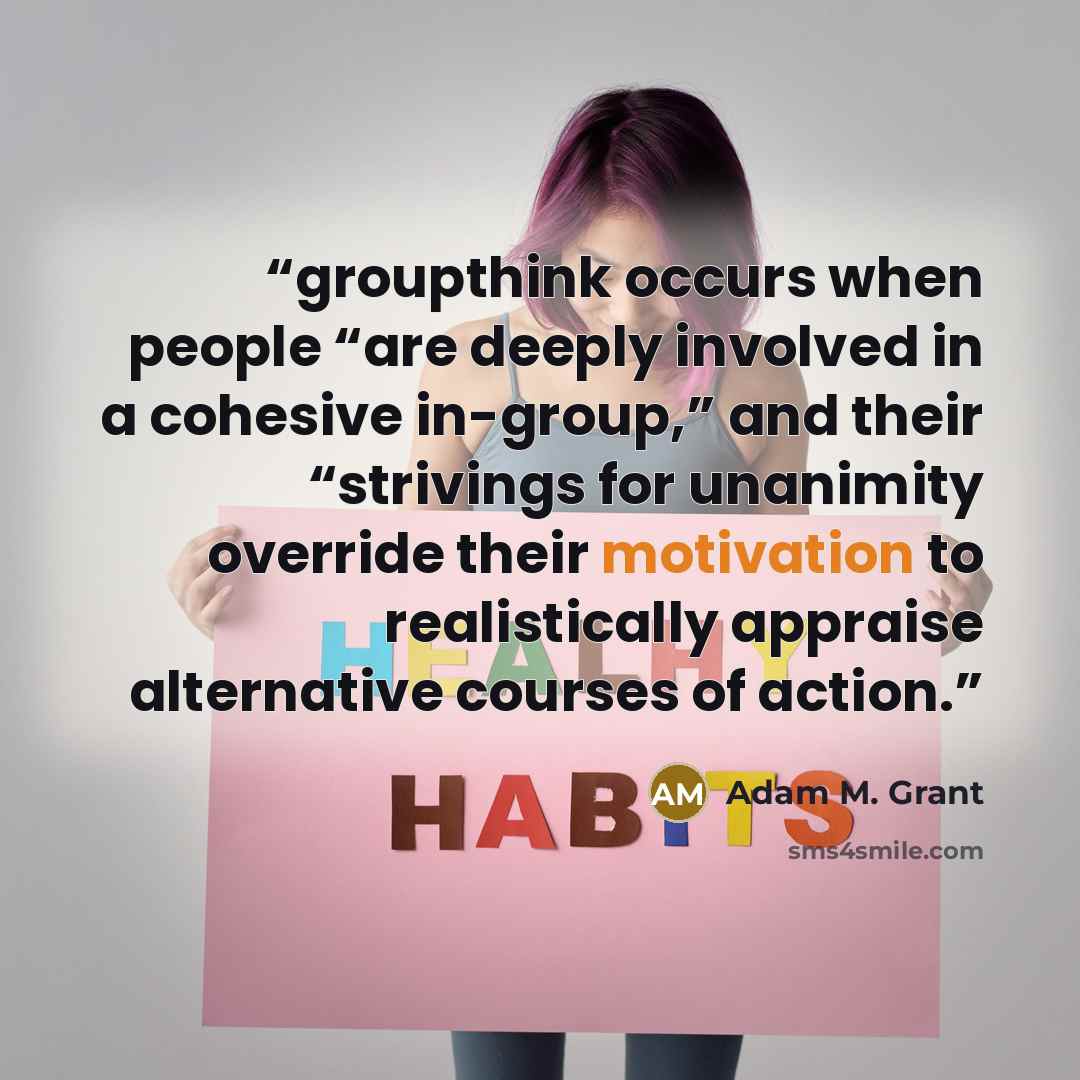 “groupthink occurs when people “are deeply involved in a cohesive in-group,” and their “strivings for unanimity override their motivation to realistically appraise alternative courses of action.” quote by Adam M. Grant