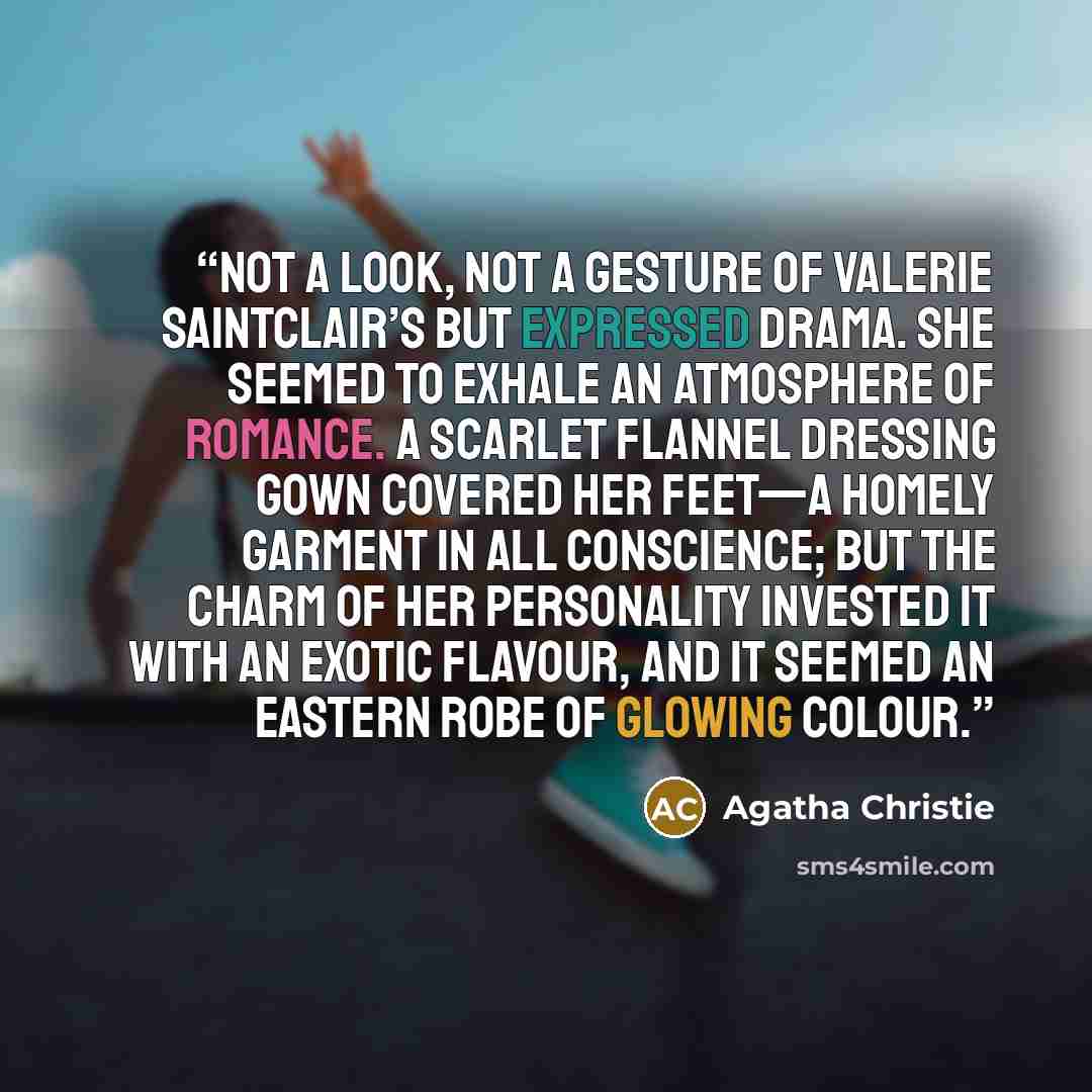 “Not a look, not a gesture of Valerie Saintclair’s but expressed drama. She seemed to exhale an atmosphere of romance. A scarlet flannel dressing gown covered her feet—a homely garment in all conscience; but the charm of her personality invested it with an exotic flavour, and it seemed an Eastern…” quote by Agatha Christie