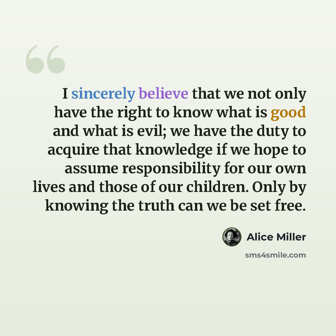 “I sincerely believe that we not only have the right to know what is good and what is evil; we have the duty to acquire that knowledge if we hope to assume responsibility for our own lives and those of our children. Only by knowing the truth can we be set free.” quote by Alice Miller