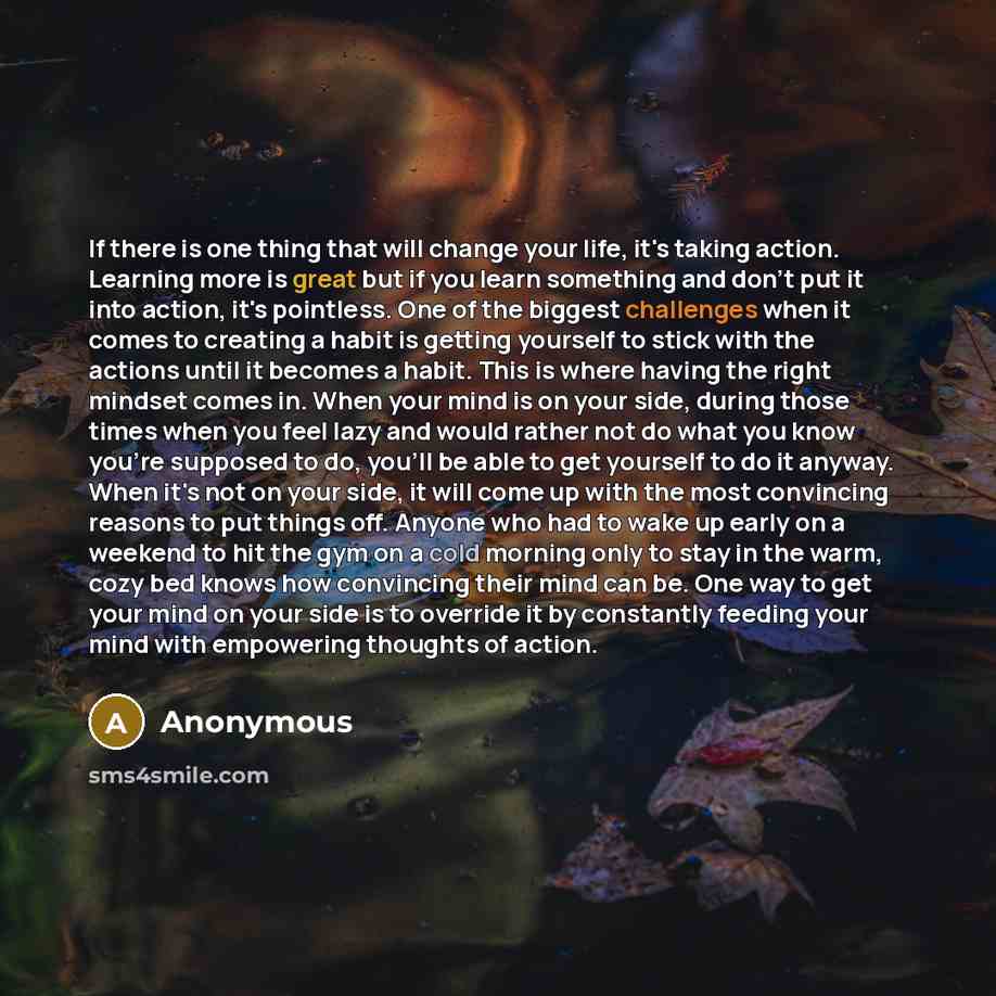 “If there is one thing that will change your life, it's taking action. Learning more is great but if you learn something and don't put it into action, it's pointless. One of the biggest challenges when it comes to creating a habit is getting yourself to stick with the actions until it becomes a…” quote by Anonymous