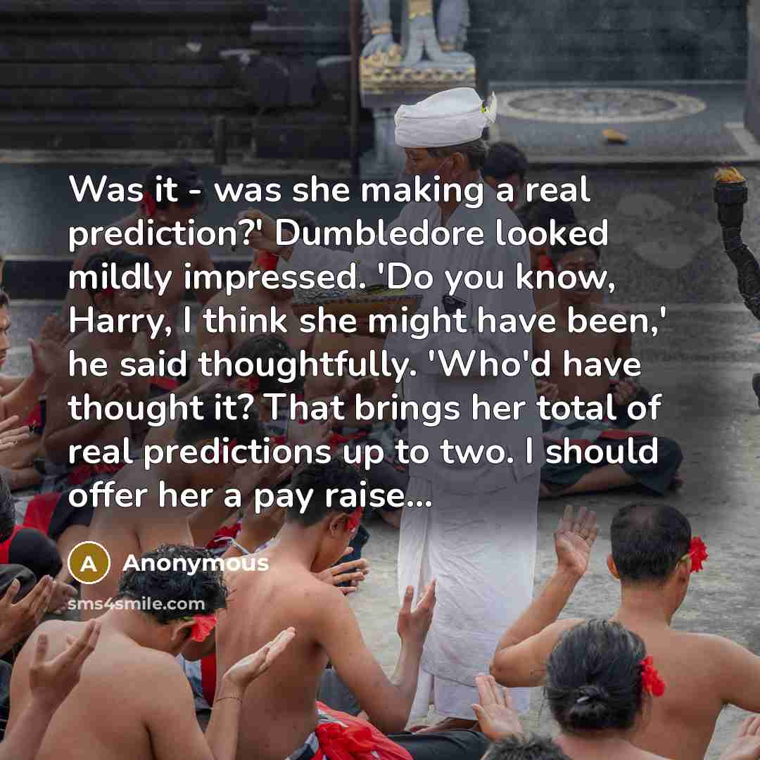 “Was it - was she making a real prediction?' Dumbledore looked mildly impressed. 'Do you know, Harry, I think she might have been,' he said thoughtfully. 'Who'd have thought it? That brings her total of real predictions up to two. I should offer her a pay raise...” quote by Anonymous