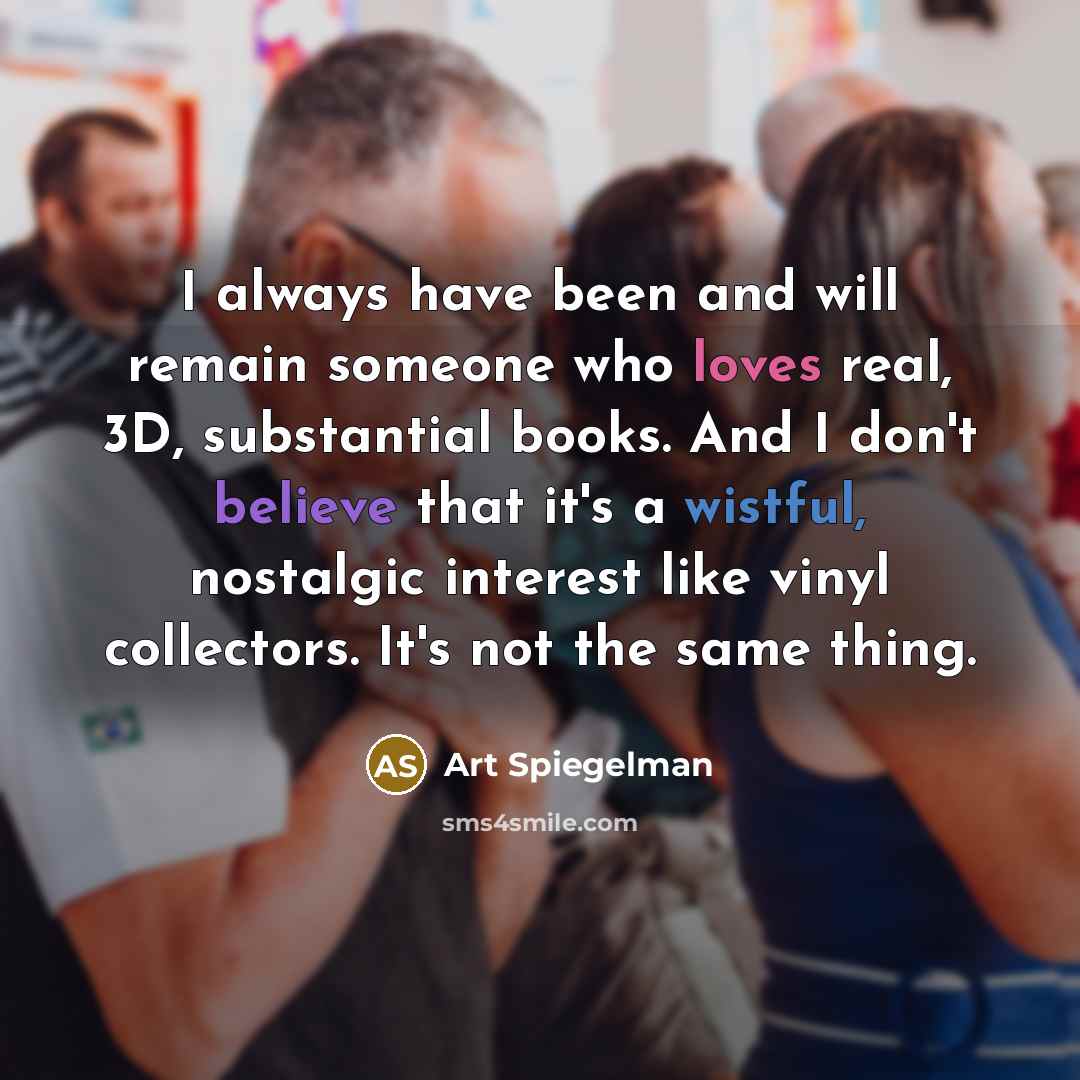“I always have been and will remain someone who loves real, 3D, substantial books. And I don't believe that it's a wistful, nostalgic interest like vinyl collectors. It's not the same thing.” quote by Art Spiegelman
