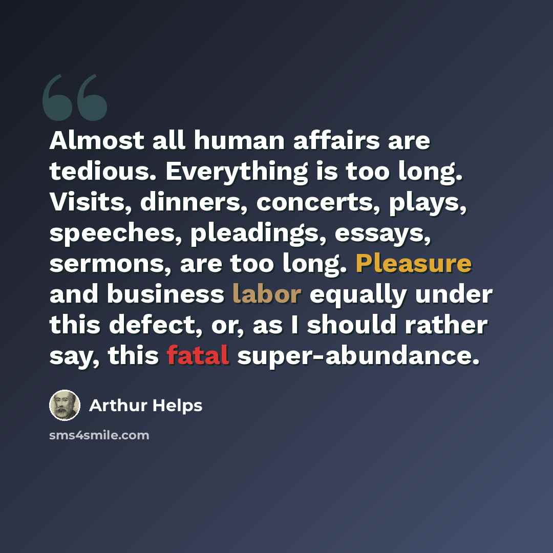 “Almost all human affairs are tedious. Everything is too long. Visits, dinners, concerts, plays, speeches, pleadings, essays, sermons, are too long. Pleasure and business labor equally under this defect, or, as I should rather say, this fatal super-abundance.” quote by Arthur Helps
