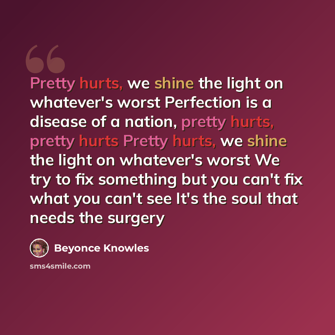 “Pretty hurts, we shine the light on whatever's worst Perfection is a disease of a nation, pretty hurts, pretty hurts Pretty hurts, we shine the light on whatever's worst We try to fix something but you can't fix what you can't see It's the soul that needs the surgery” quote by Beyoncé Knowles