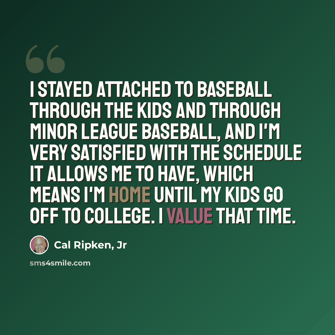 “I stayed attached to baseball through the kids and through minor league baseball, and I'm very satisfied with the schedule it allows me to have, which means I'm home until my kids go off to college. I value that time.” quote by Cal Ripken, Jr