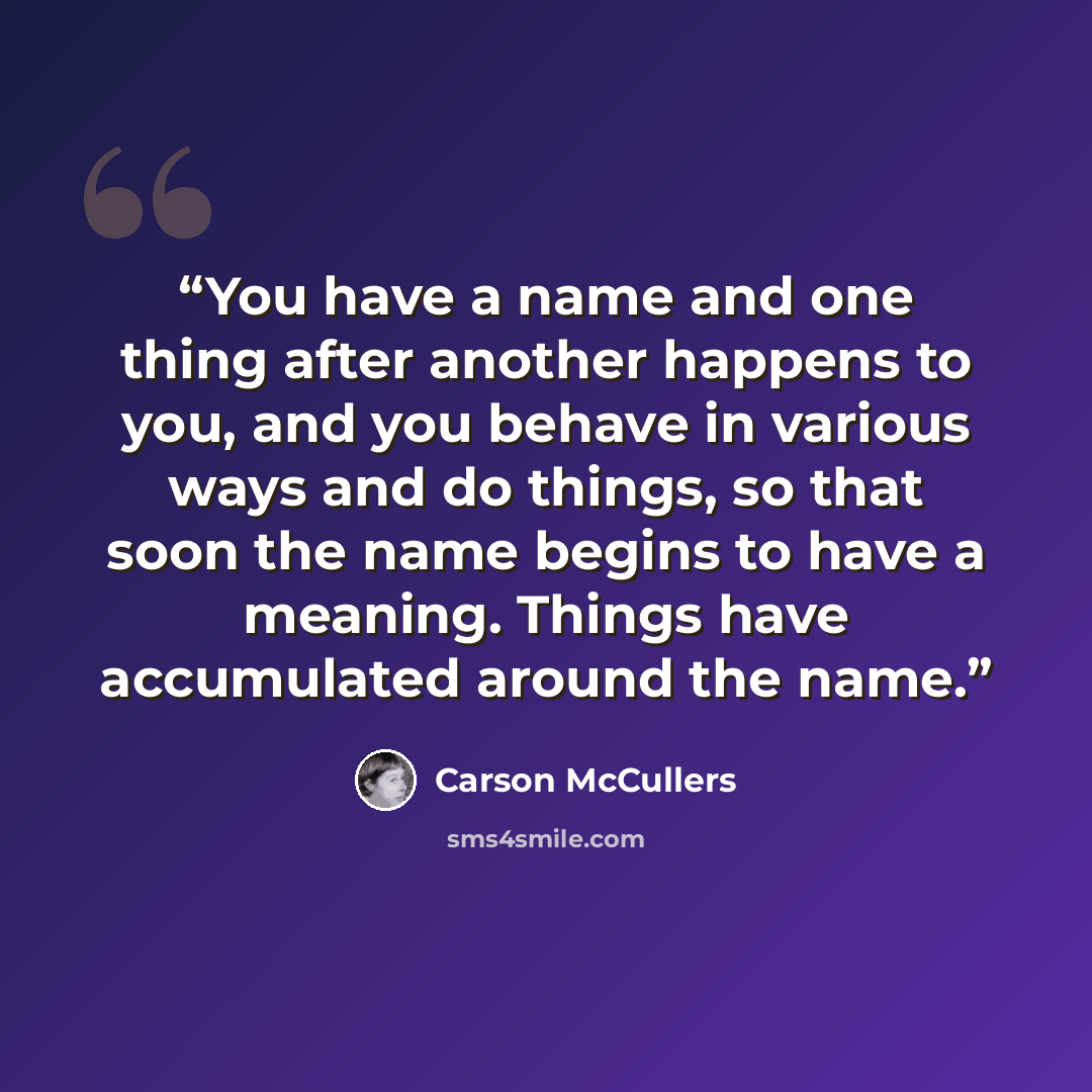 “You have a name and one thing after another happens to you, and you behave in various ways and do things, so that soon the name begins to have a meaning. Things have accumulated around the name.” quote by Carson McCullers