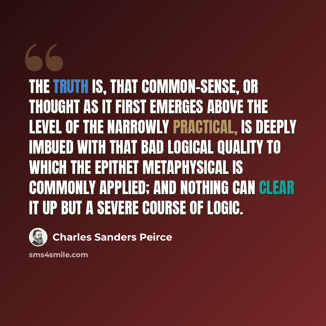 “The truth is, that common-sense, or thought as it first emerges above the level of the narrowly practical, is deeply imbued with that bad logical quality to which the epithet metaphysical is commonly applied; and nothing can clear it up but a severe course of logic.” quote by Charles Sanders Peirce