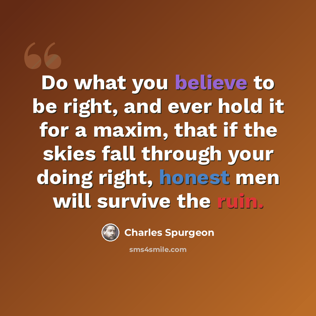 “Do what you believe to be right, and ever hold it for a maxim, that if the skies fall through your doing right, honest men will survive the ruin.” quote by Charles Spurgeon