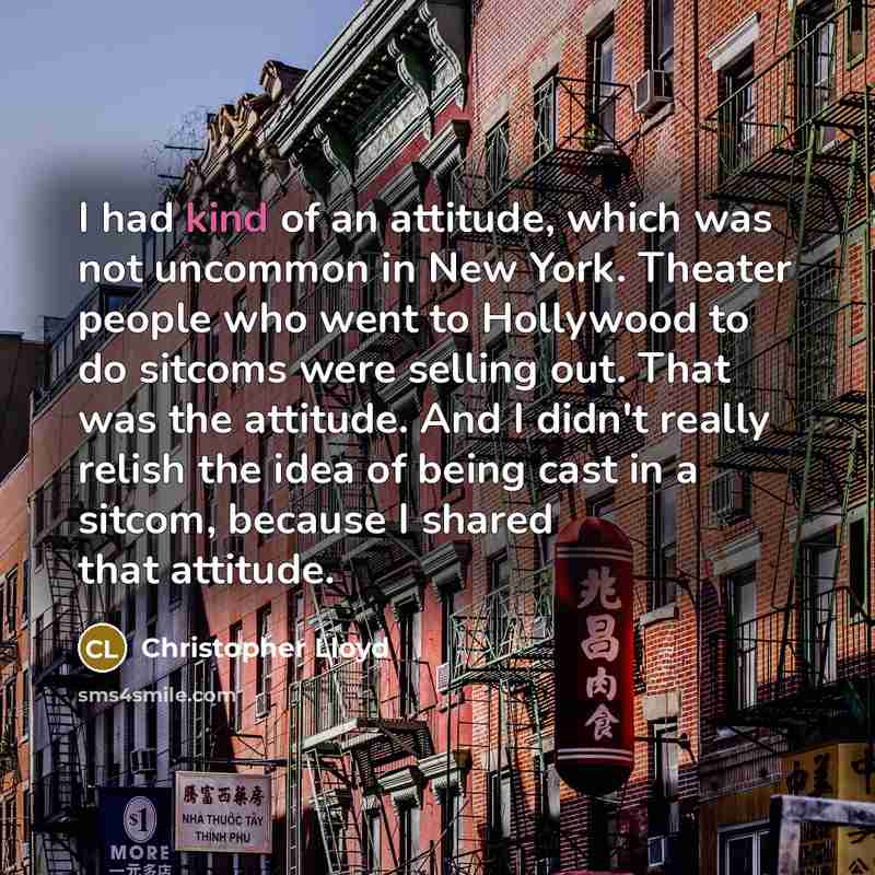 “I had kind of an attitude, which was not uncommon in New York. Theater people who went to Hollywood to do sitcoms were selling out. That was the attitude. And I didn't really relish the idea of being cast in a sitcom, because I shared that attitude.” quote by Christopher Lloyd