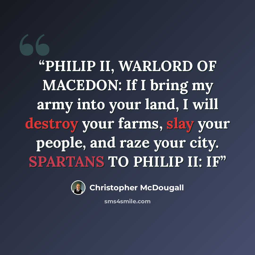 “PHILIP II, WARLORD OF MACEDON: If I bring my army into your land, I will destroy your farms, slay your people, and raze your city. SPARTANS TO PHILIP II: IF” quote by Christopher McDougall
