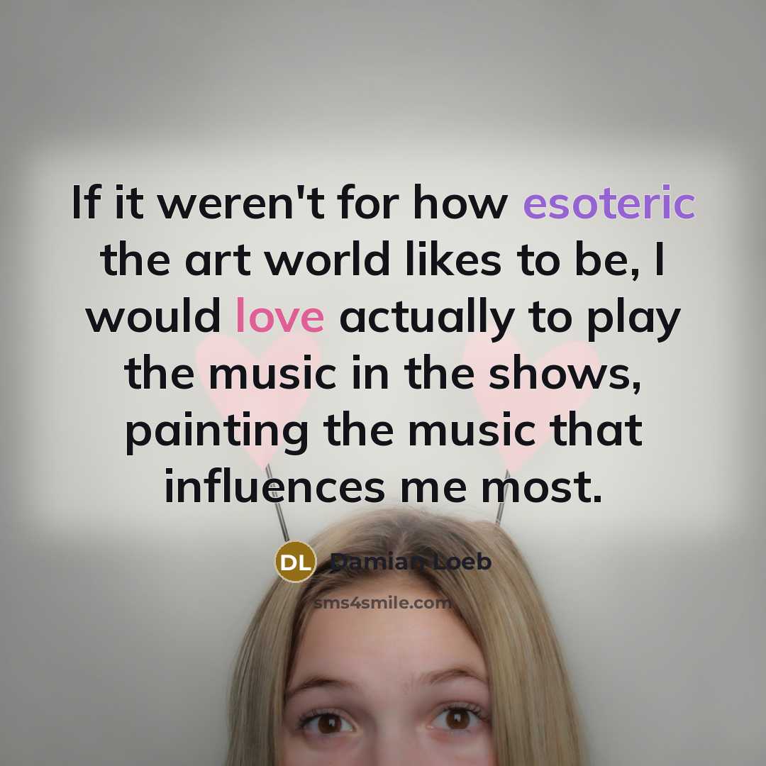 “If it weren't for how esoteric the art world likes to be, I would love actually to play the music in the shows, painting the music that influences me most.” quote by Damian Loeb