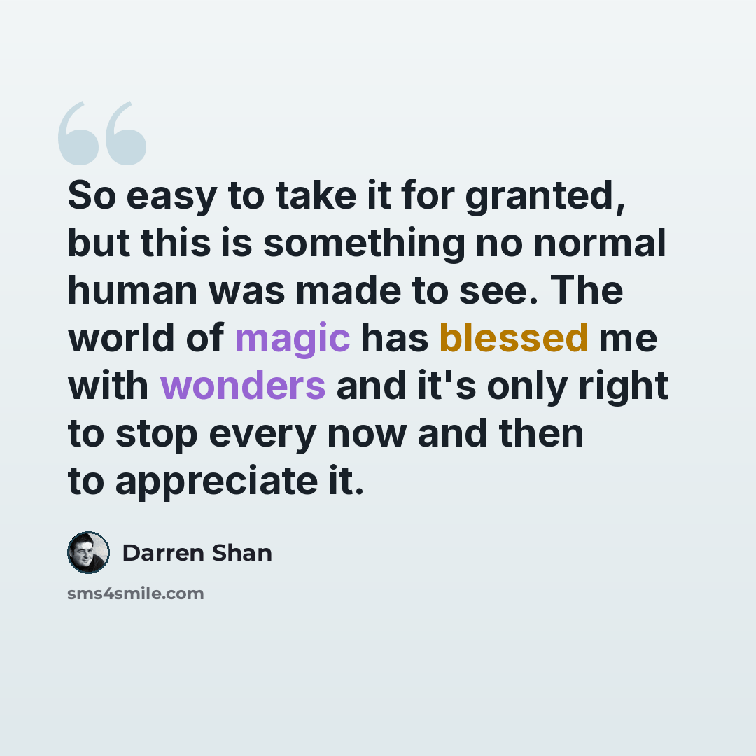“So easy to take it for granted, but this is something no normal human was made to see. The world of magic has blessed me with wonders and it's only right to stop every now and then to appreciate it.” quote by Darren Shan