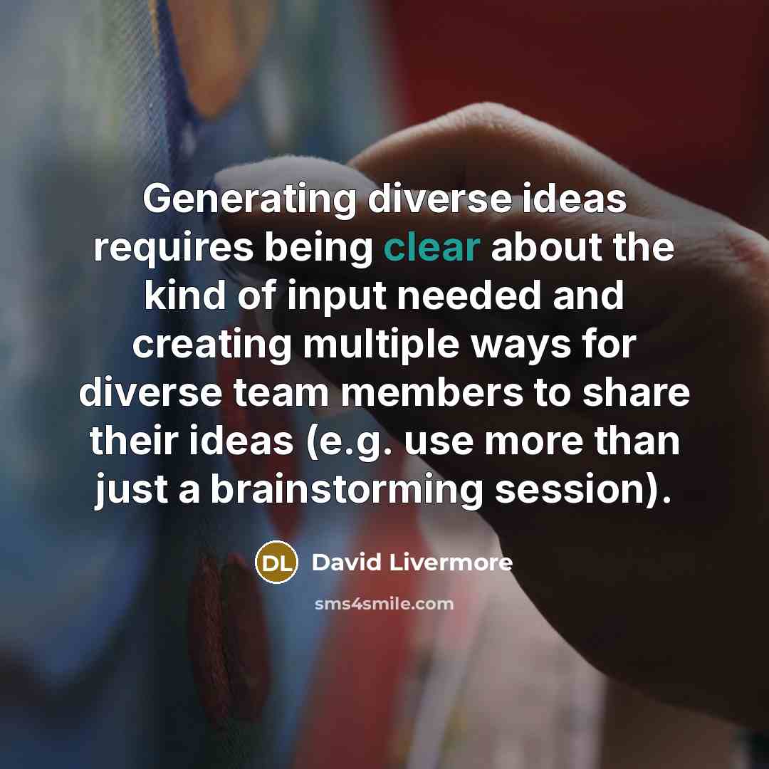“Generating diverse ideas requires being clear about the kind of input needed and creating multiple ways for diverse team members to share their ideas (e.g. use more than just a brainstorming session).” quote by David Livermore