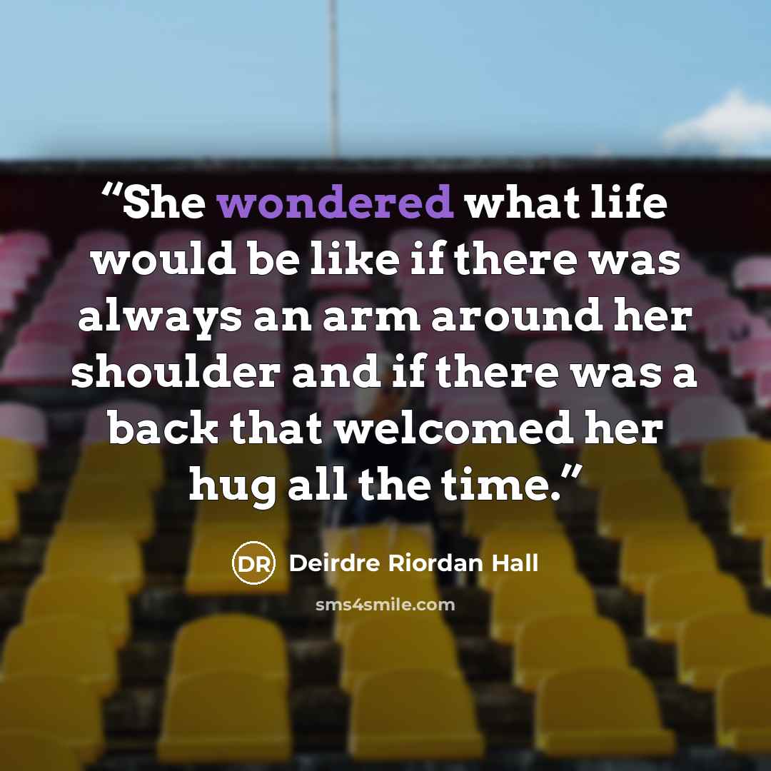“She wondered what life would be like if there was always an arm around her shoulder and if there was a back that welcomed her hug all the time.” quote by Deirdre Riordan Hall