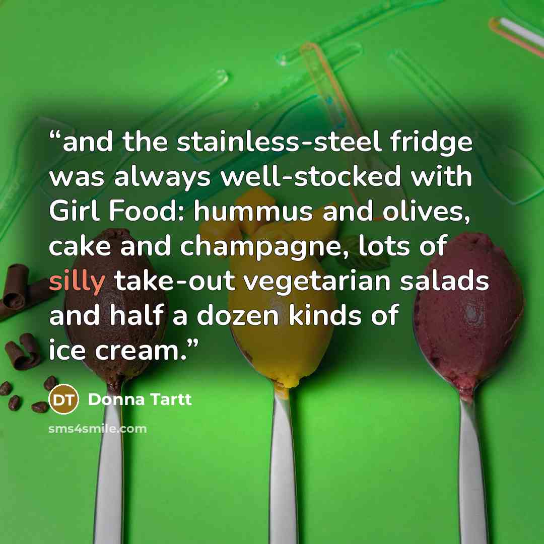 “and the stainless-steel fridge was always well-stocked with Girl Food: hummus and olives, cake and champagne, lots of silly take-out vegetarian salads and half a dozen kinds of ice cream.” quote by Donna Tartt