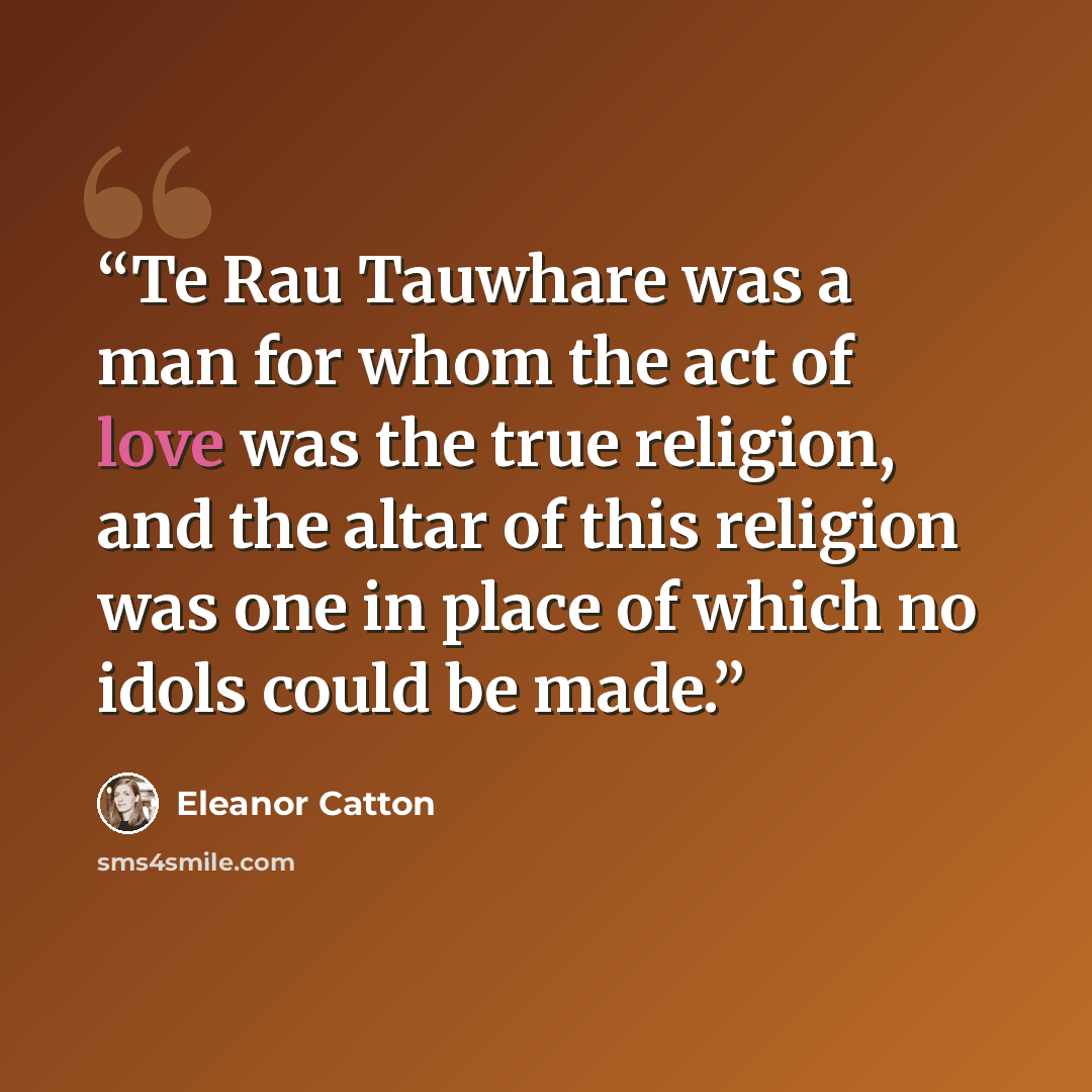 “Te Rau Tauwhare was a man for whom the act of love was the true religion, and the altar of this religion was one in place of which no idols could be made.” quote by Eleanor Catton